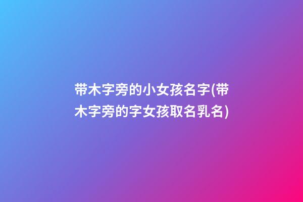带木字旁的小女孩名字(带木字旁的字女孩取名乳名)
