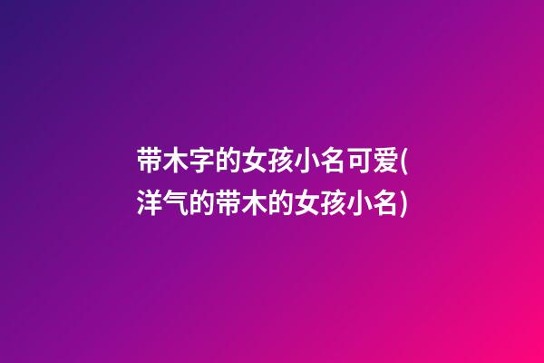 带木字的女孩小名可爱(洋气的带木的女孩小名)