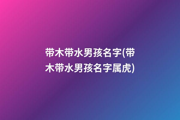 带木带水男孩名字(带木带水男孩名字属虎)