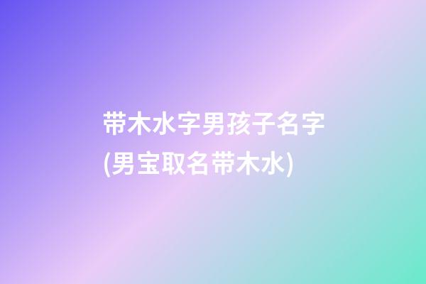 带木水字男孩子名字(男宝取名带木水)
