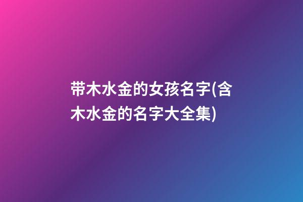 带木水金的女孩名字(含木水金的名字大全集)