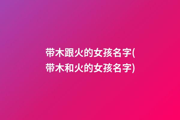 带木跟火的女孩名字(带木和火的女孩名字)
