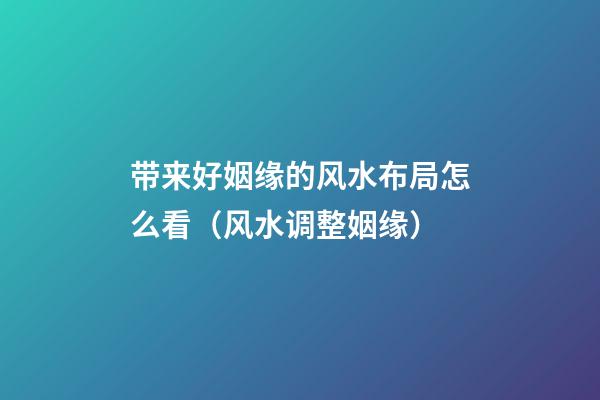 带来好姻缘的风水布局怎么看（风水调整姻缘）