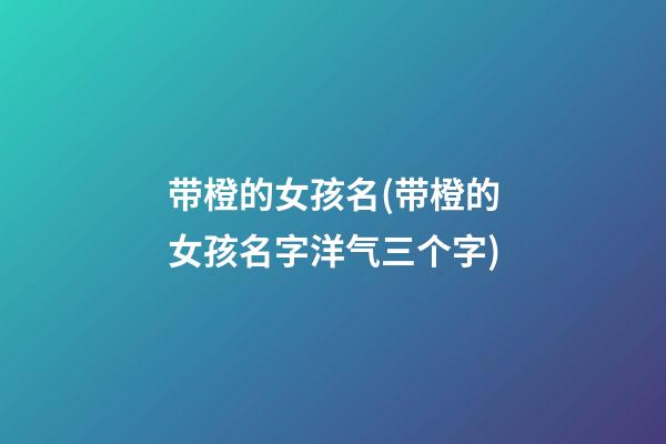 带橙的女孩名(带橙的女孩名字洋气三个字)