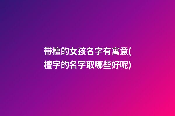 带檀的女孩名字有寓意(檀字的名字取哪些好呢)