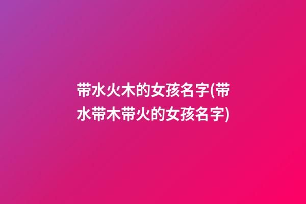 带水火木的女孩名字(带水带木带火的女孩名字)