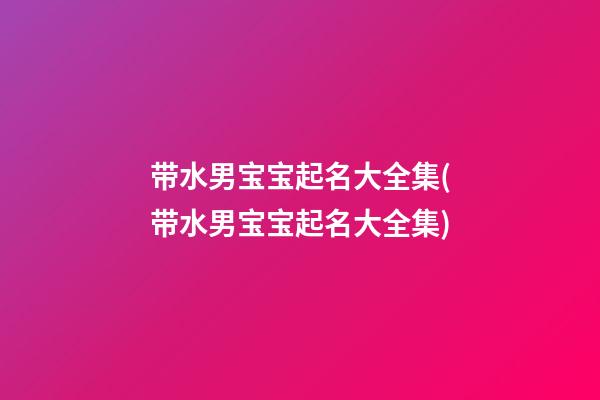 带水男宝宝起名大全集(带水男宝宝起名大全集)