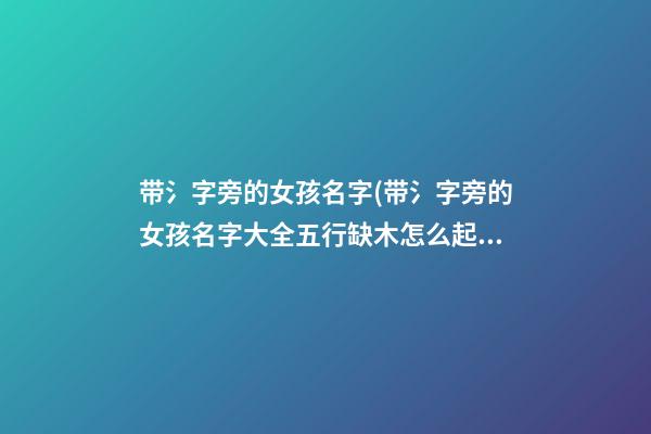 带氵字旁的女孩名字(带氵字旁的女孩名字大全五行缺木怎么起名)