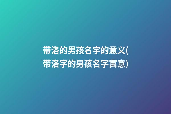 带洛的男孩名字的意义(带洛字的男孩名字寓意)
