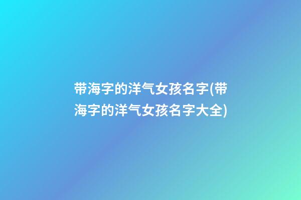 带海字的洋气女孩名字(带海字的洋气女孩名字大全)