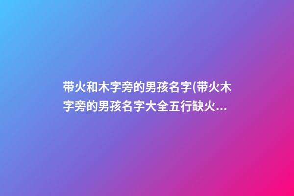 带火和木字旁的男孩名字(带火木字旁的男孩名字大全五行缺火怎么起名)
