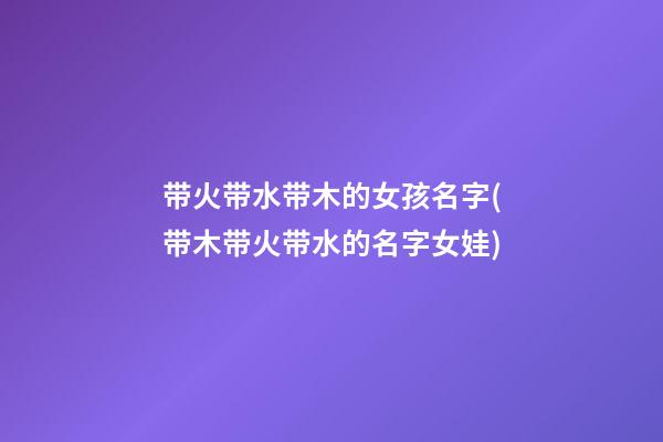 带火带水带木的女孩名字(带木带火带水的名字女娃)