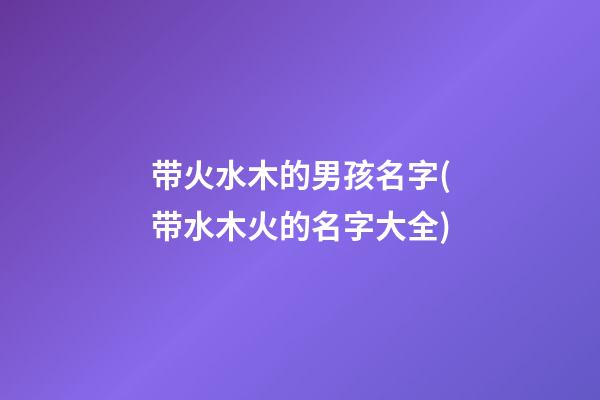带火水木的男孩名字(带水木火的名字大全)