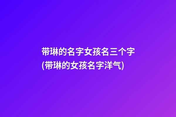 带琳的名字女孩名三个字(带琳的女孩名字洋气)