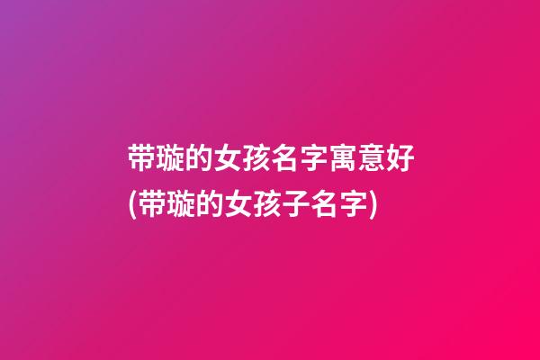 带璇的女孩名字寓意好(带璇的女孩子名字)