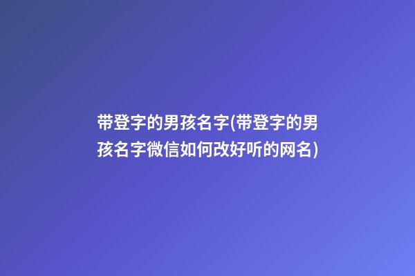 带登字的男孩名字(带登字的男孩名字微信如何改好听的网名)