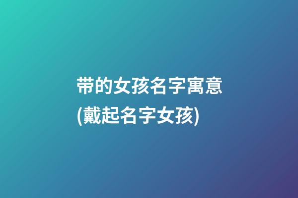 带的女孩名字寓意(戴起名字女孩)