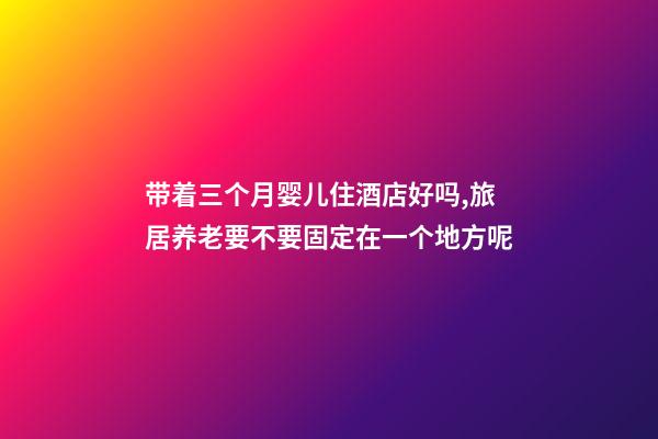 带着三个月婴儿住酒店好吗,旅居养老要不要固定在一个地方呢-第1张-观点-玄机派