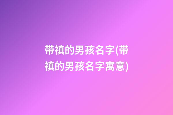 带禛的男孩名字(带禛的男孩名字寓意)