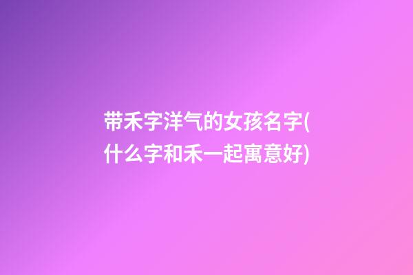 带禾字洋气的女孩名字(什么字和禾一起寓意好)