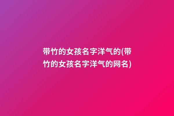 带竹的女孩名字洋气的(带竹的女孩名字洋气的网名)