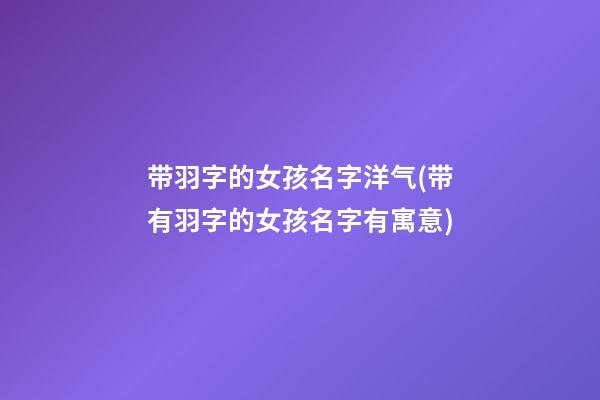 带羽字的女孩名字洋气(带有羽字的女孩名字有寓意)