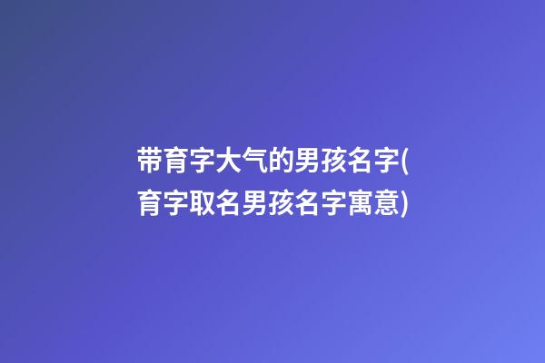 带育字大气的男孩名字(育字取名男孩名字寓意)