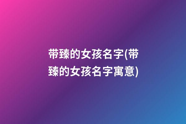 带臻的女孩名字(带臻的女孩名字寓意)