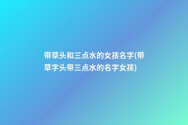 带草头和三点水的女孩名字(带草字头带三点水的名字女孩)