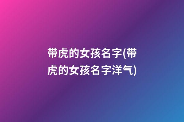 带虎的女孩名字(带虎的女孩名字洋气)