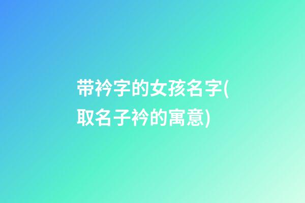 带衿字的女孩名字(取名子衿的寓意)