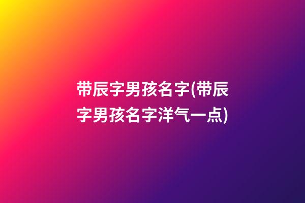 带辰字男孩名字(带辰字男孩名字洋气一点)