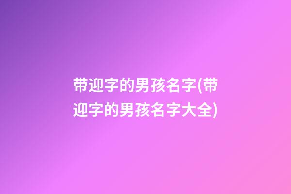 带迎字的男孩名字(带迎字的男孩名字大全)