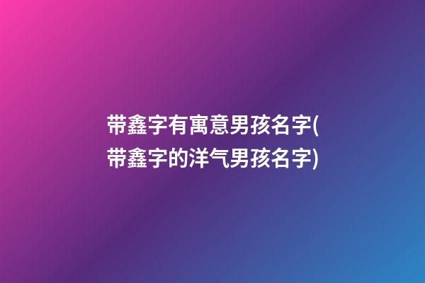 带鑫字有寓意男孩名字(带鑫字的洋气男孩名字)