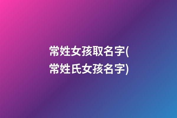 常姓女孩取名字(常姓氏女孩名字)