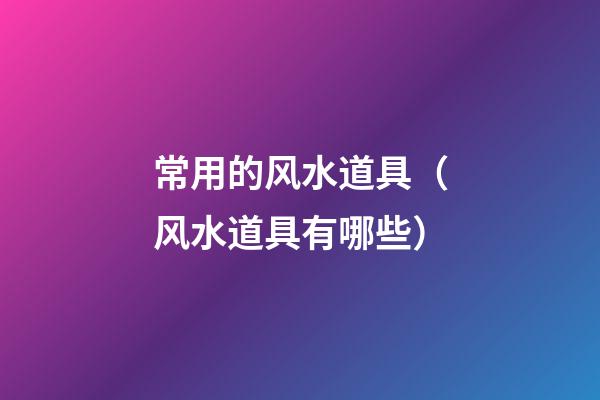 常用的风水道具（风水道具有哪些）