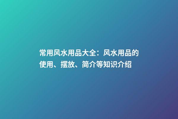 常用风水用品大全：风水用品的使用、摆放、简介等知识介绍