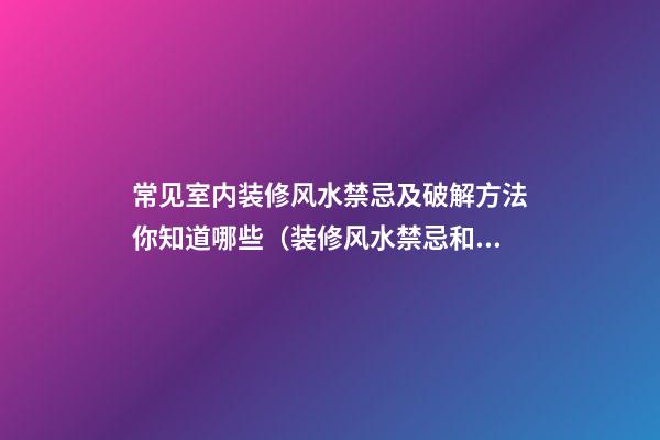 常见室内装修风水禁忌及破解方法你知道哪些（装修风水禁忌和破解方法有哪些?）