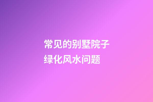 常见的别墅院子绿化风水问题