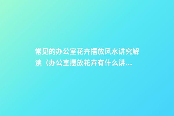 常见的办公室花卉摆放风水讲究解读（办公室摆放花卉有什么讲究）