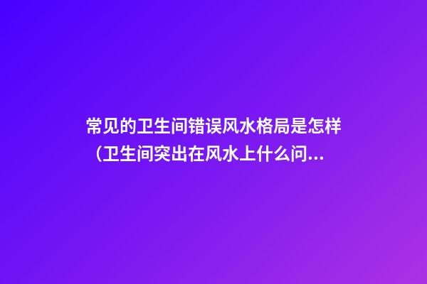 常见的卫生间错误风水格局是怎样（卫生间突出在风水上什么问题）
