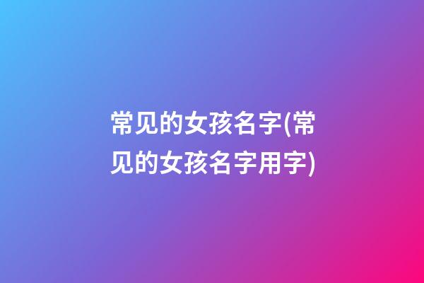 常见的女孩名字(常见的女孩名字用字)