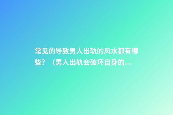 常见的导致男人出轨的风水都有哪些？（男人出轨会破坏自身的风水吗）