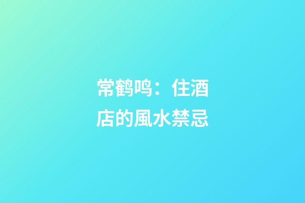 常鹤鸣：住酒店的風水禁忌