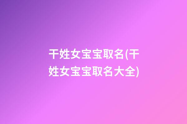 干姓女宝宝取名(干姓女宝宝取名大全)