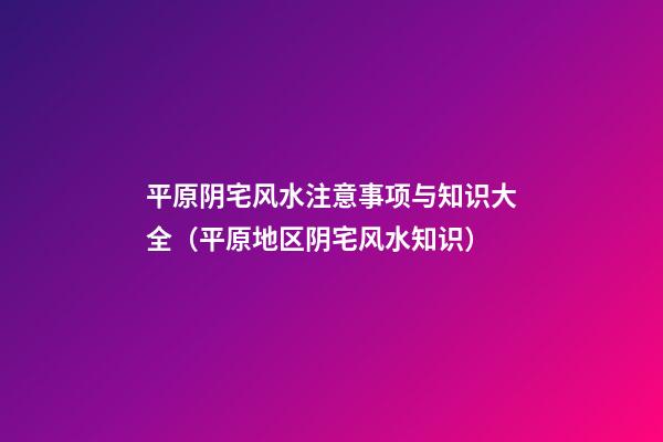 平原阴宅风水注意事项与知识大全（平原地区阴宅风水知识）