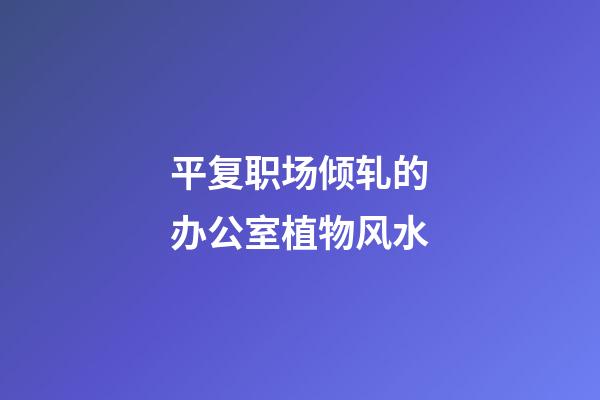 平复职场倾轧的办公室植物风水