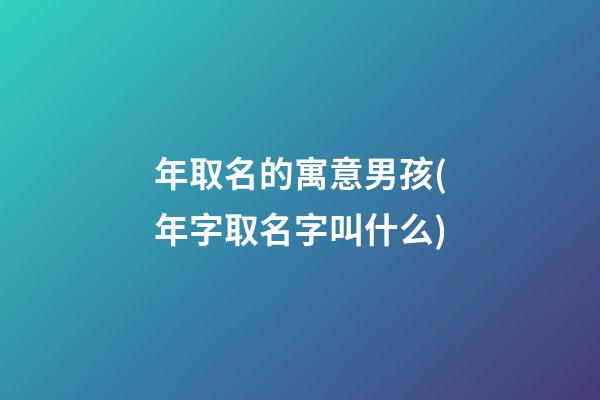 年取名的寓意男孩(年字取名字叫什么)