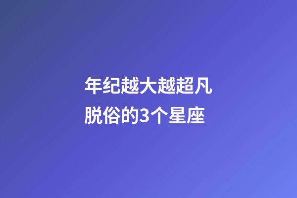 年纪越大越超凡脱俗的3个星座-第1张-星座运势-玄机派