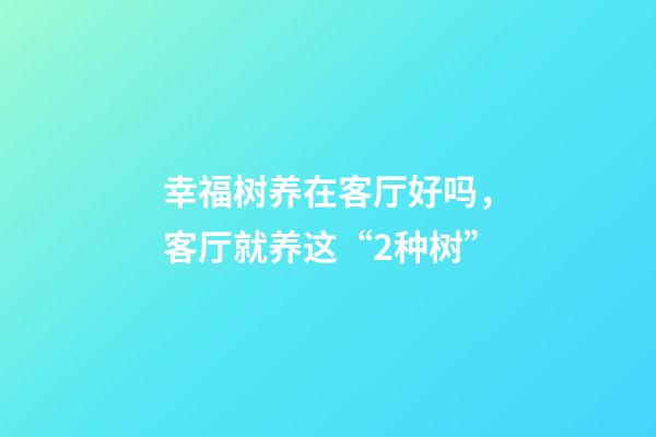 幸福树养在客厅好吗，客厅就养这“2种树”-第1张-观点-玄机派